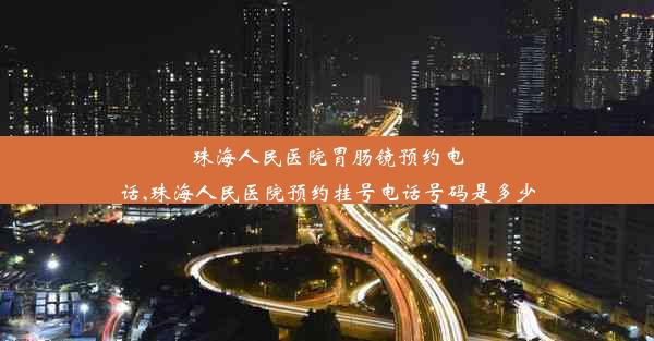 珠海人民医院胃肠镜预约电话,珠海人民医院预约挂号电话号码是多少