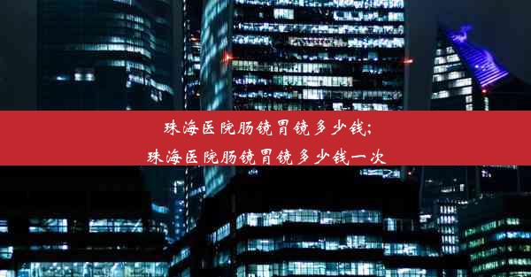 珠海医院肠镜胃镜多少钱;珠海医院肠镜胃镜多少钱一次