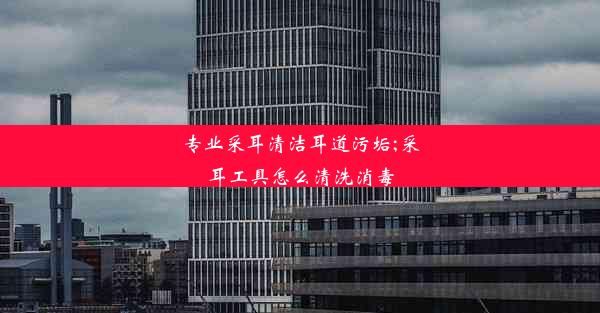 专业采耳清洁耳道污垢;采耳工具怎么清洗消毒