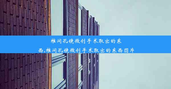 椎间孔镜微创手术取出的东西,椎间孔镜微创手术取出的东西图片