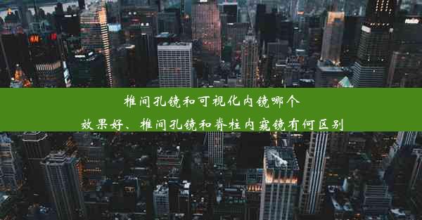 椎间孔镜和可视化内镜哪个效果好、椎间孔镜和脊柱内窥镜有何区别