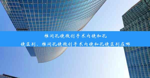 椎间孔镜微创手术内镜和孔镜区别、椎间孔镜微创手术内镜和孔镜区别在哪