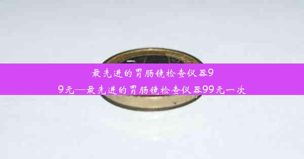 <b>最先进的胃肠镜检查仪器99元—最先进的胃肠镜检查仪器99元一次</b>