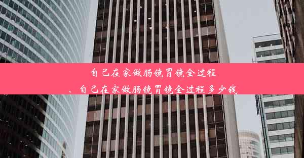 自己在家做肠镜胃镜全过程、自己在家做肠镜胃镜全过程多少钱