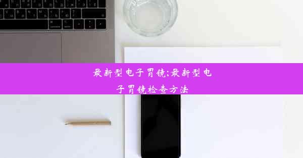 最新型电子胃镜;最新型电子胃镜检查方法