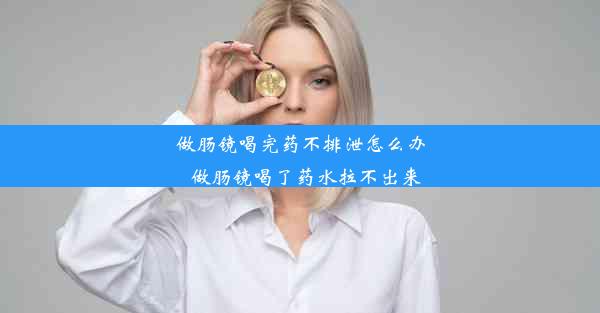 做肠镜喝完药不排泄怎么办_做肠镜喝了药水拉不出来