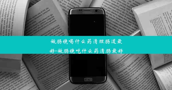 做肠镜喝什么药清理肠道最好-做肠镜吃什么药清肠最好