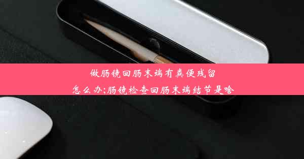 做肠镜回肠末端有粪便残留怎么办;肠镜检查回肠末端结节是啥