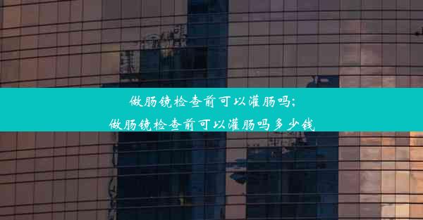 <b>做肠镜检查前可以灌肠吗;做肠镜检查前可以灌肠吗多少钱</b>