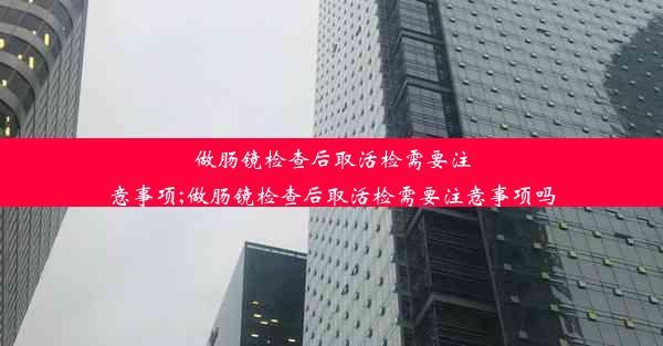 做肠镜检查后取活检需要注意事项;做肠镜检查后取活检需要注意事项吗