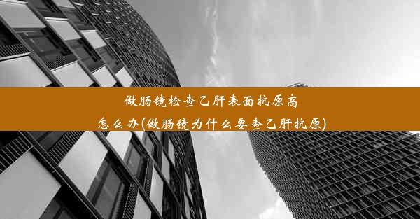 做肠镜检查乙肝表面抗原高怎么办(做肠镜为什么要查乙肝抗原)