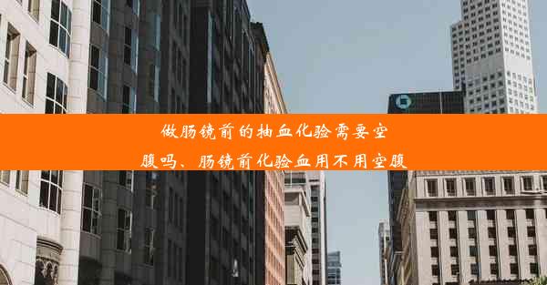 做肠镜前的抽血化验需要空腹吗、肠镜前化验血用不用空腹