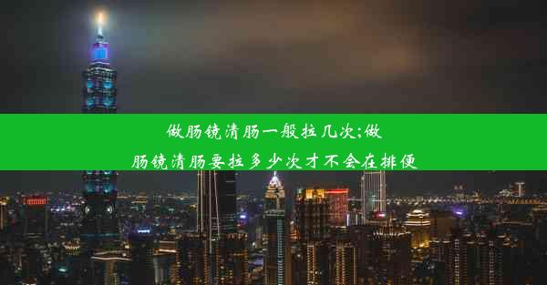 做肠镜清肠一般拉几次;做肠镜清肠要拉多少次才不会在排便