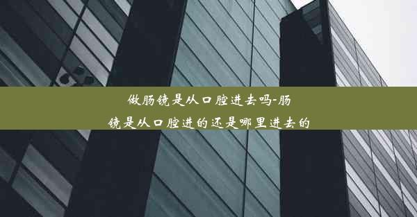 做肠镜是从口腔进去吗-肠镜是从口腔进的还是哪里进去的