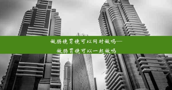 做肠镜胃镜可以同时做吗—做肠胃镜可以一起做吗