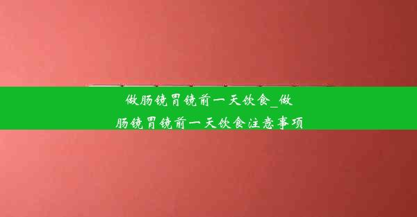 做肠镜胃镜前一天饮食_做肠镜胃镜前一天饮食注意事项