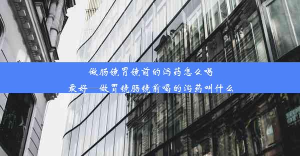 做肠镜胃镜前的泻药怎么喝最好—做胃镜肠镜前喝的泻药叫什么