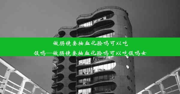 做肠镜要抽血化验吗可以吃饭吗—做肠镜要抽血化验吗可以吃饭吗女