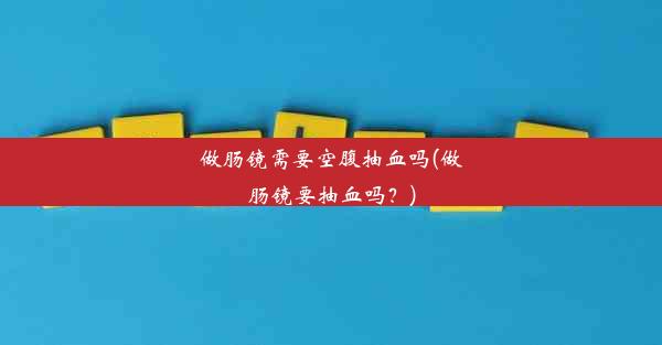 做肠镜需要空腹抽血吗(做肠镜要抽血吗？)