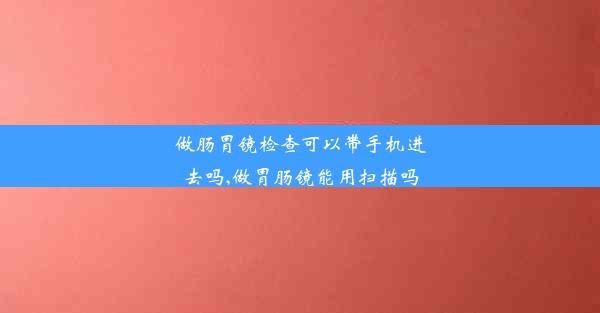 做肠胃镜检查可以带手机进去吗,做胃肠镜能用扫描吗