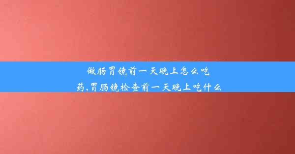 做肠胃镜前一天晚上怎么吃药,胃肠镜检查前一天晚上吃什么