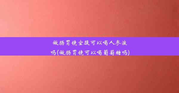 做肠胃镜空腹可以喝人参液吗(做肠胃镜可以喝葡萄糖吗)