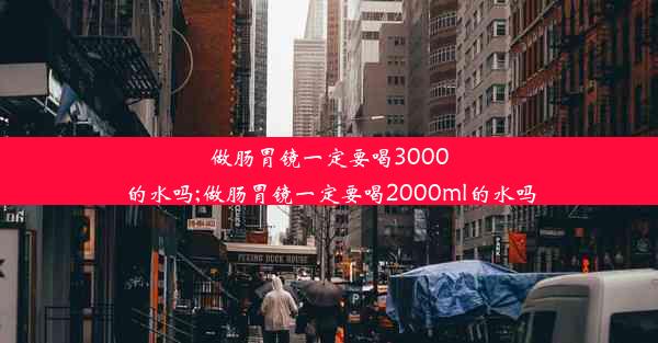 做肠胃镜一定要喝3000的水吗;做肠胃镜一定要喝2000ml的水吗