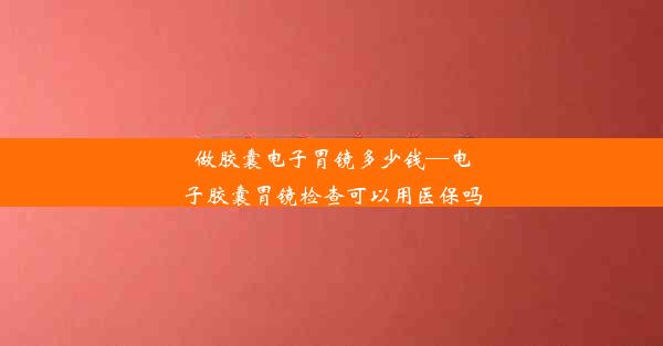 做胶囊电子胃镜多少钱—电子胶囊胃镜检查可以用医保吗