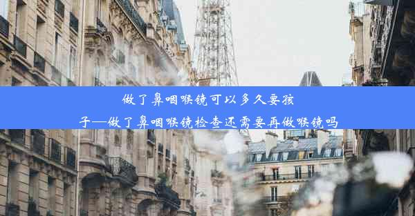 做了鼻咽喉镜可以多久要孩子—做了鼻咽喉镜检查还需要再做喉镜吗