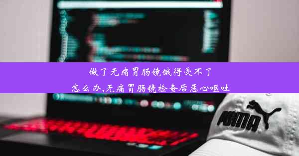 做了无痛胃肠镜饿得受不了怎么办,无痛胃肠镜检查后恶心呕吐