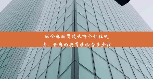 做全麻肠胃镜从哪个部位进去、全麻的肠胃镜检查多少钱