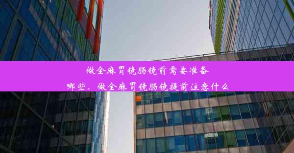 做全麻胃镜肠镜前需要准备哪些、做全麻胃镜肠镜提前注意什么