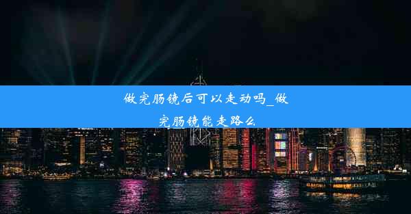 做完肠镜后可以走动吗_做完肠镜能走路么