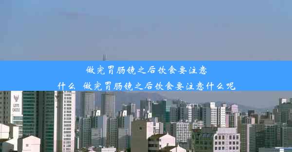 做完胃肠镜之后饮食要注意什么_做完胃肠镜之后饮食要注意什么呢