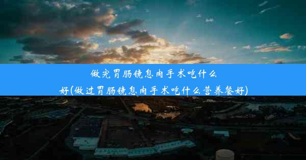 做完胃肠镜息肉手术吃什么好(做过胃肠镜息肉手术吃什么营养餐好)