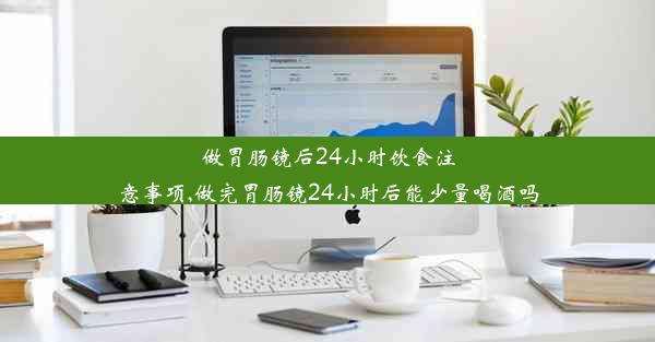 做胃肠镜后24小时饮食注意事项,做完胃肠镜24小时后能少量喝酒吗