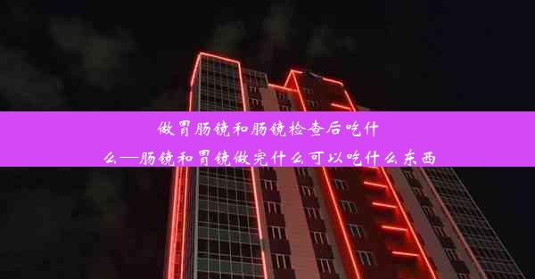 做胃肠镜和肠镜检查后吃什么—肠镜和胃镜做完什么可以吃什么东西