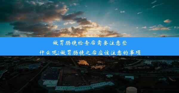 做胃肠镜检查后需要注意些什么呢;做胃肠镜之后应该注意的事项