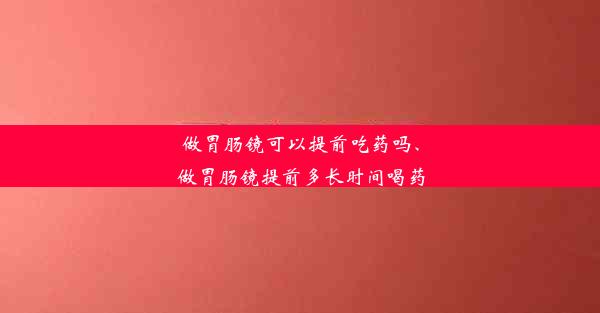 做胃肠镜可以提前吃药吗、做胃肠镜提前多长时间喝药