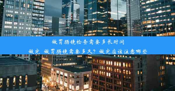 做胃肠镜检查需要多长时间做完_做胃肠镜需要多久？做完应该注意哪些