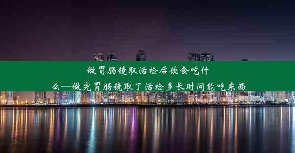 做胃肠镜取活检后饮食吃什么—做完胃肠镜取了活检多长时间能吃东西