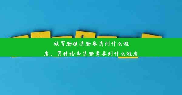 做胃肠镜清肠要清到什么程度、胃镜检查清肠需要到什么程度