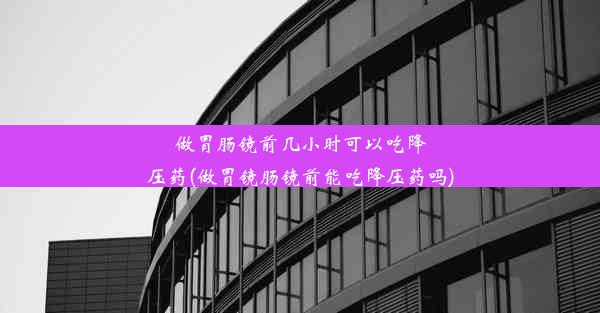 做胃肠镜前几小时可以吃降压药(做胃镜肠镜前能吃降压药吗)