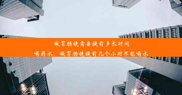 做胃肠镜需要提前多长时间喝药水、做胃肠镜提前几个小时不能喝水