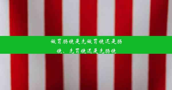 做胃肠镜是先做胃镜还是肠镜、先胃镜还是先肠镜