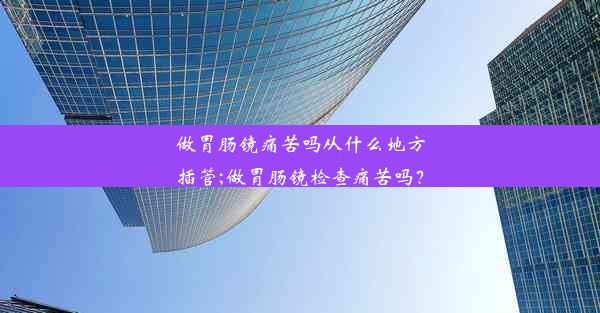 做胃肠镜痛苦吗从什么地方插管;做胃肠镜检查痛苦吗？