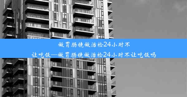 做胃肠镜做活检24小时不让吃饭—做胃肠镜做活检24小时不让吃饭吗