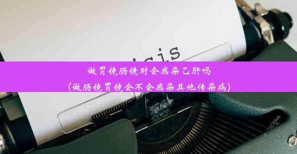 做胃镜肠镜时会感染乙肝吗(做肠镜胃镜会不会感染其他传染病)