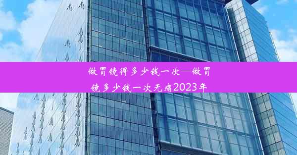 做胃镜得多少钱一次—做胃镜多少钱一次无痛2023年