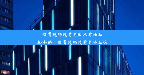 做胃镜肠镜需要做术前抽血检查吗—做胃镜肠镜前要验血吗